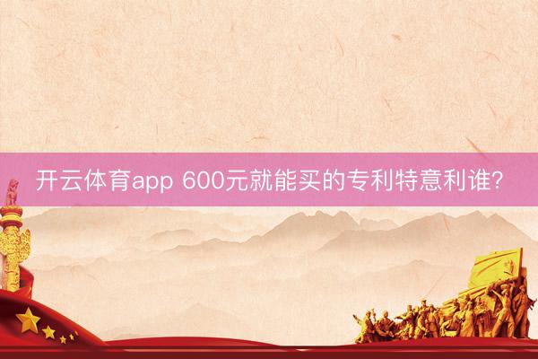 开云体育app 600元就能买的专利特意利谁？