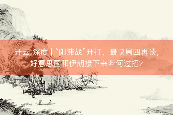 开云 深度 | “阻滞战”开打，最快周四再谈，好意思国和伊朗接下来若何过招？